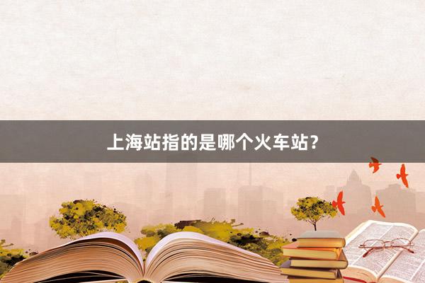 上海站指的是哪个火车站？